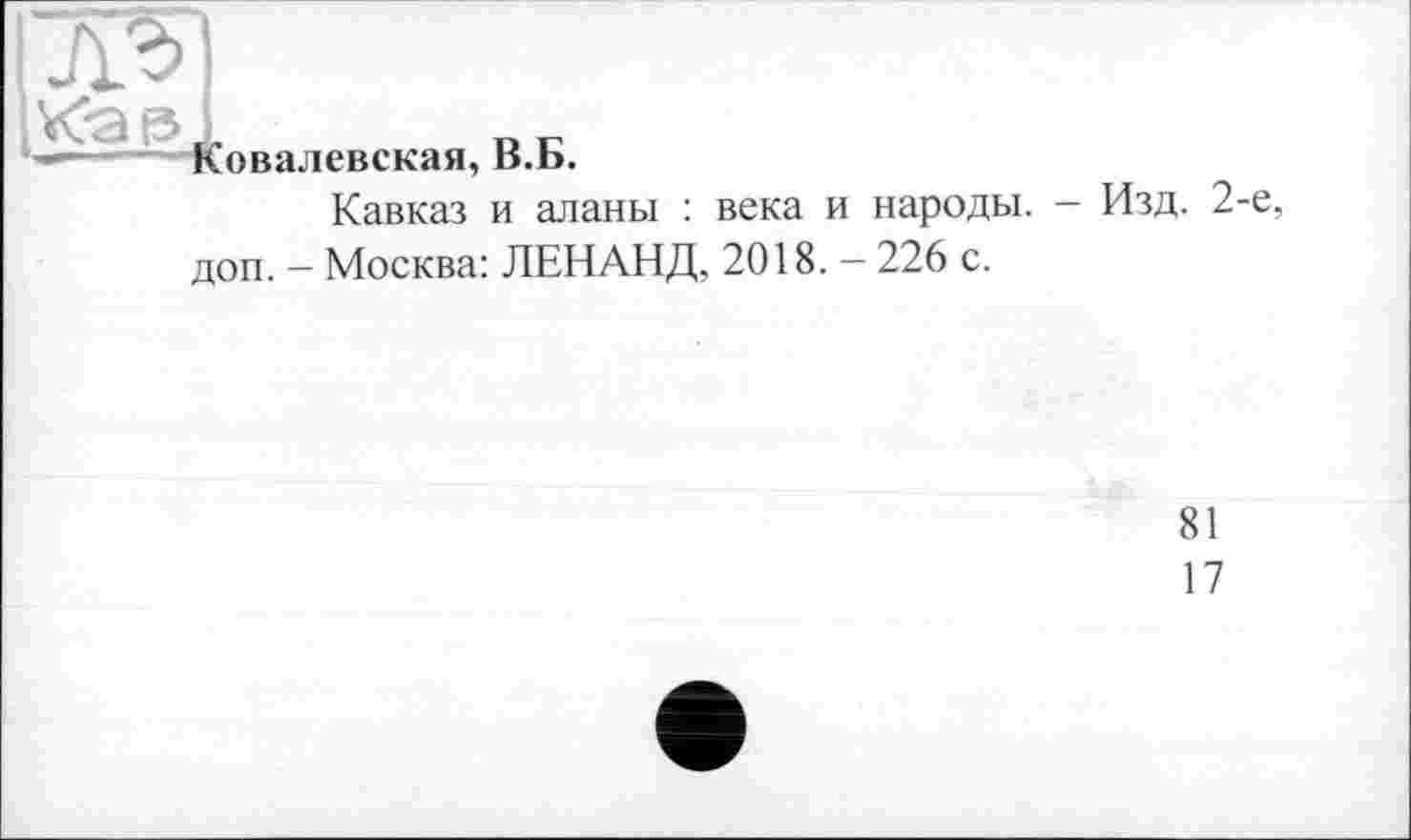 ﻿лг> К-а із
Ковалевская, В.Б.
Кавказ и аланы : века и народы, доп. - Москва: ЛЕНАНД, 2018. - 226 с.
- Изд. 2-е
81
17